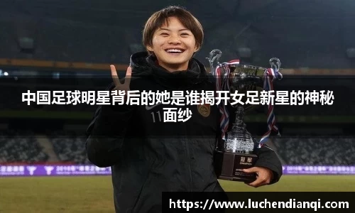 中国足球明星背后的她是谁揭开女足新星的神秘面纱